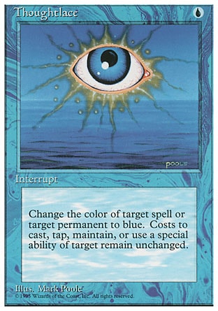 Thoughtlace (1, U) 0/0
Instant
Target spell or permanent becomes blue. (Mana symbols on that permanent remain unchanged.)
Fourth Edition: Rare, Revised Edition: Rare, Unlimited Edition: Rare, Limited Edition Beta: Rare, Limited Edition Alpha: Rare

