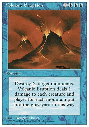 Volcanic Eruption (4, XUUU) 0/0
Sorcery
Destroy X target Mountains. Volcanic Eruption deals damage to each creature and each player equal to the number of Mountains destroyed this way.
Fourth Edition: Rare, Revised Edition: Rare, Unlimited Edition: Rare, Limited Edition Beta: Rare, Limited Edition Alpha: Rare

