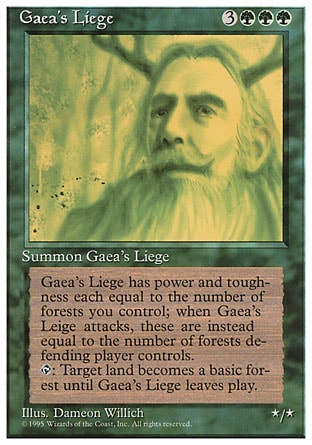 Gaea's Liege (6, 3GGG) 0/0
Creature  — Avatar
As long as Gaea's Liege isn't attacking, its power and toughness are each equal to the number of Forests you control. As long as Gaea's Liege is attacking, its power and toughness are each equal to the number of Forests defending player controls.<br />
{T}: Target land becomes a Forest until Gaea's Liege leaves the battlefield.
Time Spiral "Timeshifted": Special, Fourth Edition: Rare, Revised Edition: Rare, Unlimited Edition: Rare, Limited Edition Beta: Rare, Limited Edition Alpha: Rare

