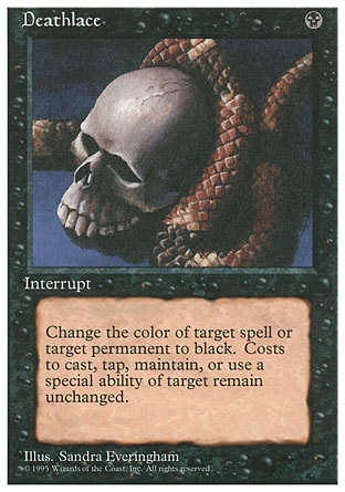Deathlace (1, B) 0/0
Instant
Target spell or permanent becomes black. (Mana symbols on that permanent remain unchanged.)
Fourth Edition: Rare, Revised Edition: Rare, Unlimited Edition: Rare, Limited Edition Beta: Rare, Limited Edition Alpha: Rare

