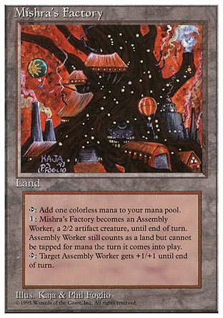 Mishra's Factory (0, ) \nLand\n{T}: Add {1} to your mana pool.<br />\n{1}: Mishra's Factory becomes a 2/2 Assembly-Worker artifact creature until end of turn. It's still a land.<br />\n{T}: Target Assembly-Worker creature gets +1/+1 until end of turn.\nDuel Decks: Elspeth vs. Tezzeret: Uncommon, Masters Edition: Uncommon, Fourth Edition: Uncommon, Antiquities: Uncommon, Antiquities: Rare, Antiquities: Rare, Antiquities: Rare\n\n