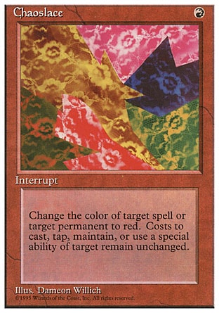 Chaoslace (1, R) 0/0
Instant
Target spell or permanent becomes red. (Its mana symbols remain unchanged.)
Fourth Edition: Rare, Revised Edition: Rare, Unlimited Edition: Rare, Limited Edition Beta: Rare, Limited Edition Alpha: Rare

