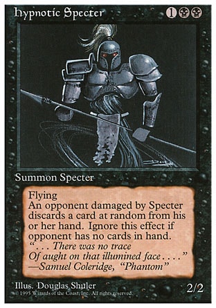 Hypnotic Specter (3, 1BB) 2/2
Creature  — Specter
Flying<br />
Whenever Hypnotic Specter deals damage to an opponent, that player discards a card at random.
Magic 2010: Rare, Tenth Edition: Rare, Ninth Edition: Rare, Fourth Edition: Uncommon, Revised Edition: Uncommon, Unlimited Edition: Uncommon, Limited Edition Beta: Uncommon, Limited Edition Alpha: Uncommon

