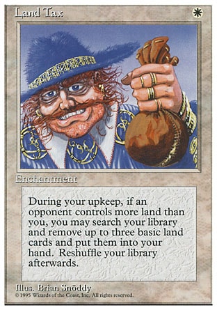 Land Tax (1, W) 0/0
Enchantment
At the beginning of your upkeep, if an opponent controls more lands than you, you may search your library for up to three basic land cards, reveal them, and put them into your hand. If you do, shuffle your library.
Masters Edition III: Rare, Battle Royale: Uncommon, Fourth Edition: Rare, Legends: Uncommon

