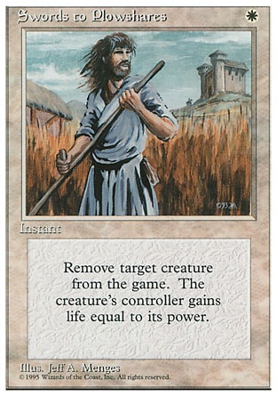 Swords to Plowshares (1, W) 0/0
Instant
Exile target creature. Its controller gains life equal to its power.
Masters Edition II: Uncommon, Battle Royale: Uncommon, Ice Age: Uncommon, Fourth Edition: Uncommon, Revised Edition: Uncommon, Unlimited Edition: Uncommon, Limited Edition Beta: Uncommon, Limited Edition Alpha: Uncommon

