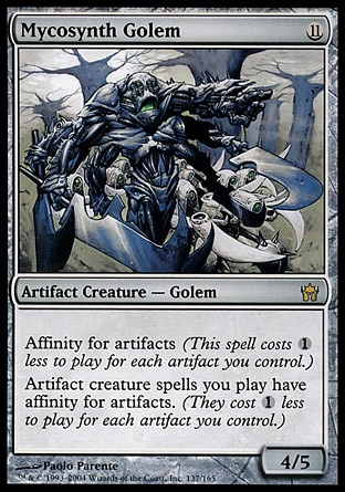 Mycosynth Golem (11, 11) 4/5
Artifact Creature  — Golem
Affinity for artifacts (This spell costs {1} less to cast for each artifact you control.)<br />
Artifact creature spells you cast have affinity for artifacts. (They cost {1} less to cast for each artifact you control.)
Fifth Dawn: Rare


