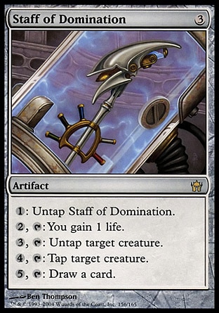 Staff of Domination (3, 3) 0/0
Artifact
{1}: Untap Staff of Domination.<br />
{2}, {T}: You gain 1 life.<br />
{3}, {T}: Untap target creature.<br />
{4}, {T}: Tap target creature.<br />
{5}, {T}: Draw a card.
Fifth Dawn: Rare

