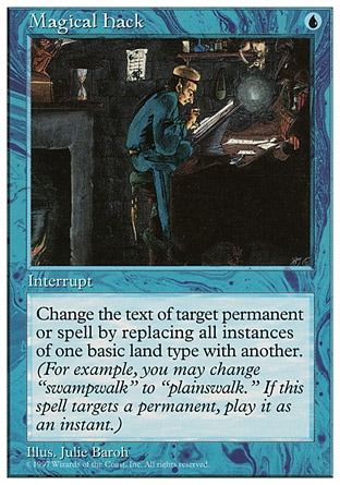Magical Hack (1, U) 0/0
Instant
Change the text of target spell or permanent by replacing all instances of one basic land type with another. (For example, you may change "swampwalk" to "plainswalk." This effect lasts indefinitely.)
Fifth Edition: Rare, Fourth Edition: Rare, Revised Edition: Rare, Unlimited Edition: Rare, Limited Edition Beta: Rare, Limited Edition Alpha: Rare


