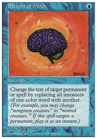 Sleight of Mind (1, U) 0/0
Instant
Change the text of target spell or permanent by replacing all instances of one color word with another. (For example, you may change "target black spell" to "target blue spell." This effect lasts indefinitely.)
Fifth Edition: Rare, Ice Age: Uncommon, Fourth Edition: Rare, Revised Edition: Rare, Unlimited Edition: Rare, Limited Edition Beta: Rare, Limited Edition Alpha: Rare

