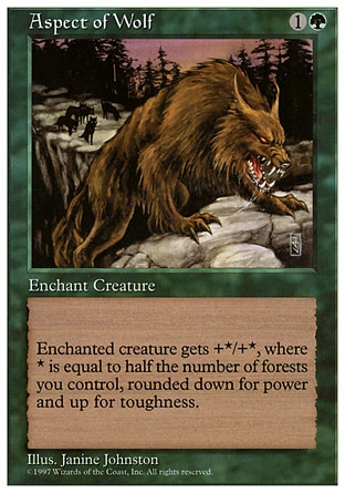 Aspect of Wolf (2, 1G) 0/0
Enchantment  — Aura
Enchant creature<br />
Enchanted creature gets +X/+Y, where X is half the number of Forests you control, rounded down, and Y is half the number of Forests you control, rounded up.
Fifth Edition: Rare, Fourth Edition: Rare, Revised Edition: Rare, Unlimited Edition: Rare, Limited Edition Beta: Rare, Limited Edition Alpha: Rare

