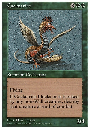 Cockatrice (5, 3GG) 2/4
Creature  — Cockatrice
Flying<br />
Whenever Cockatrice blocks or becomes blocked by a non-Wall creature, destroy that creature at end of combat.
Time Spiral "Timeshifted": Special, Fifth Edition: Rare, Fourth Edition: Rare, Revised Edition: Rare, Unlimited Edition: Rare, Limited Edition Beta: Rare, Limited Edition Alpha: Rare

