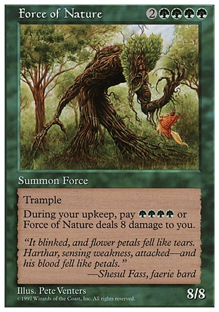 Force of Nature (6, 2GGGG) 8/8
Creature  — Elemental
Trample (If this creature would deal enough damage to its blockers to destroy them, you may have it deal the rest of its damage to defending player or planeswalker.)<br />
At the beginning of your upkeep, Force of Nature deals 8 damage to you unless you pay {G}{G}{G}{G}.
Ninth Edition: Rare, Beatdown: Rare, Fifth Edition: Rare, Fourth Edition: Rare, Revised Edition: Rare, Unlimited Edition: Rare, Limited Edition Beta: Rare, Limited Edition Alpha: Rare

