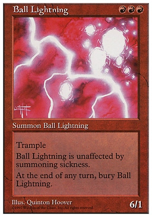 Ball Lightning (3, RRR) 6/1
Creature  — Elemental
Trample (If this creature would deal enough damage to its blockers to destroy them, you may have it deal the rest of its damage to defending player or planeswalker.)<br />
Haste (This creature can attack and {T} as soon as it comes under your control.)<br />
At the beginning of the end step, sacrifice Ball Lightning.
Magic 2010: Rare, Masters Edition: Rare, Beatdown: Rare, Fifth Edition: Rare, Fourth Edition: Rare, The Dark: Rare

