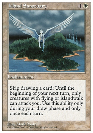 Island Sanctuary (2, 1W) 0/0
Enchantment
If you would draw a card during your draw step, instead you may skip that draw. If you do, until your next turn, you can't be attacked except by creatures with flying and/or islandwalk.
Fifth Edition: Rare, Fourth Edition: Rare, Revised Edition: Rare, Unlimited Edition: Rare, Limited Edition Beta: Rare, Limited Edition Alpha: Rare

