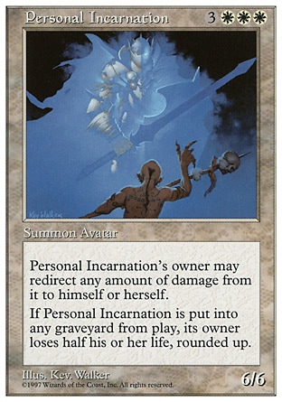 Personal Incarnation (6, 3WWW) 6/6
Creature  — Avatar Incarnation
{0}: The next 1 damage that would be dealt to Personal Incarnation this turn is dealt to its owner instead. Any player may activate this ability, but only if he or she owns Personal Incarnation.<br />
When Personal Incarnation is put into a graveyard from the battlefield, its owner loses half his or her life, rounded up.
Fifth Edition: Rare, Fourth Edition: Rare, Revised Edition: Rare, Unlimited Edition: Rare, Limited Edition Beta: Rare, Limited Edition Alpha: Rare

