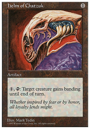 Helm of Chatzuk (1, 1) 0/0
Artifact
{1}, {T}: Target creature gains banding until end of turn. (Any creatures with banding, and up to one without, can attack in a band. Bands are blocked as a group. If any creatures with banding a player controls are blocking or being blocked by a creature, that player divides that creature's combat damage, not its controller, among any of the creatures it's being blocked by or is blocking.)
Fifth Edition: Rare, Fourth Edition: Rare, Revised Edition: Rare, Unlimited Edition: Rare, Limited Edition Beta: Rare, Limited Edition Alpha: Rare

