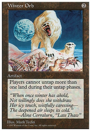 Winter Orb (2, 2) 0/0
Artifact
As long as Winter Orb is untapped, players can't untap more than one land during their untap steps.
Masters Edition: Rare, Fifth Edition: Rare, Fourth Edition: Rare, Revised Edition: Rare, Unlimited Edition: Rare, Limited Edition Beta: Rare, Limited Edition Alpha: Rare

