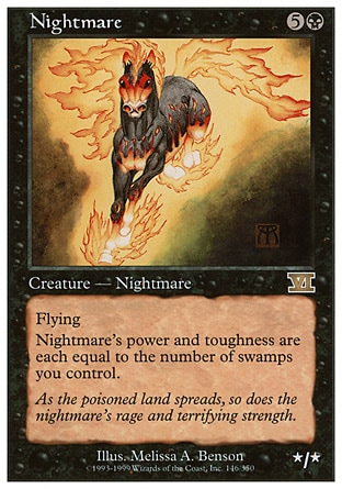 Nightmare (6, 5B) 0/0
Creature  — Nightmare Horse
Flying<br />
Nightmare's power and toughness are each equal to the number of Swamps you control.
Magic 2010: Rare, Tenth Edition: Rare, Ninth Edition: Rare, Eighth Edition: Rare, Seventh Edition: Rare, Classic (Sixth Edition): Rare, Fifth Edition: Rare, Fourth Edition: Rare, Revised Edition: Rare, Unlimited Edition: Rare, Limited Edition Beta: Rare, Limited Edition Alpha: Rare

