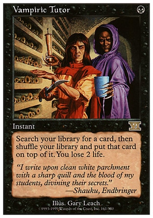 Vampiric Tutor (1, B) 0/0
Instant
Search your library for a card, then shuffle your library and put that card on top of it. You lose 2 life.
Classic (Sixth Edition): Rare, Visions: Rare

