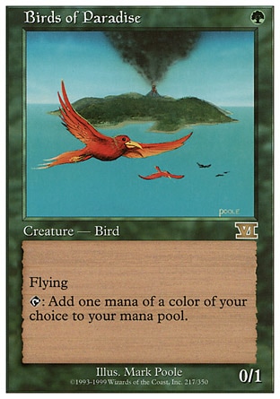 Birds of Paradise (1, G) 0/1
Creature  — Bird
Flying<br />
{T}: Add one mana of any color to your mana pool.
Magic 2010: Rare, Tenth Edition: Rare, Ravnica: City of Guilds: Rare, Eighth Edition: Rare, Seventh Edition: Rare, Classic (Sixth Edition): Rare, Fifth Edition: Rare, Fourth Edition: Rare, Revised Edition: Rare, Unlimited Edition: Rare, Limited Edition Beta: Rare, Limited Edition Alpha: Rare

