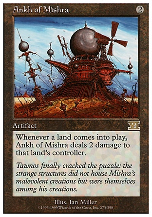 Ankh of Mishra (2, 2) 0/0
Artifact
Whenever a land enters the battlefield, Ankh of Mishra deals 2 damage to that land's controller.
Masters Edition: Rare, Classic (Sixth Edition): Rare, Fifth Edition: Rare, Fourth Edition: Rare, Revised Edition: Rare, Unlimited Edition: Rare, Limited Edition Beta: Rare, Limited Edition Alpha: Rare

