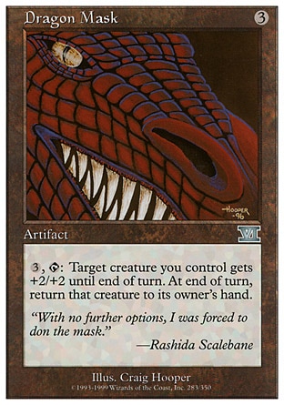 Dragon Mask (3, 3) 0/0\nArtifact\n{3}, {T}: Target creature you control gets +2/+2 until end of turn. Return it to its owner's hand at the beginning of the next end step. (Return it only if it's on the battlefield.)\nClassic (Sixth Edition): Uncommon, Visions: Uncommon\n\n