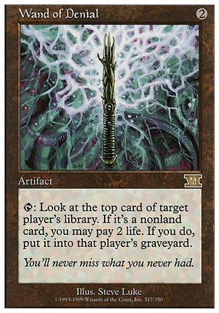 Wand of Denial (2, 2) 0/0\nArtifact\n{T}: Look at the top card of target player's library. If it's a nonland card, you may pay 2 life. If you do, put it into that player's graveyard.\nClassic (Sixth Edition): Rare, Visions: Rare\n\n