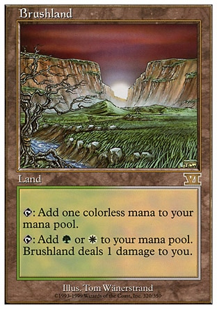Brushland (0, ) 0/0
Land
{T}: Add {1} to your mana pool.<br />
{T}: Add {G} or {W} to your mana pool. Brushland deals 1 damage to you.
Tenth Edition: Rare, Ninth Edition: Rare, Seventh Edition: Rare, Classic (Sixth Edition): Rare, Fifth Edition: Rare, Ice Age: Rare

