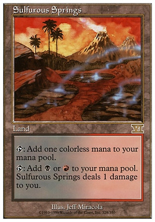 Sulfurous Springs (0, ) 0/0
Land
{T}: Add {1} to your mana pool.<br />
{T}: Add {B} or {R} to your mana pool. Sulfurous Springs deals 1 damage to you.
Tenth Edition: Rare, Ninth Edition: Rare, Seventh Edition: Rare, Classic (Sixth Edition): Rare, Fifth Edition: Rare, Ice Age: Rare

