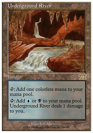 Underground River (0, ) 0/0
Land
{T}: Add {1} to your mana pool.<br />
{T}: Add {U} or {B} to your mana pool. Underground River deals 1 damage to you.
Tenth Edition: Rare, Ninth Edition: Rare, Seventh Edition: Rare, Classic (Sixth Edition): Rare, Fifth Edition: Rare, Ice Age: Rare

