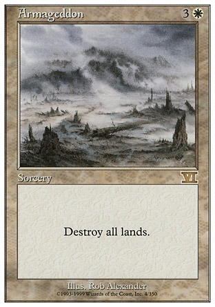 Armageddon (4, 3W) 0/0
Sorcery
Destroy all lands.
Masters Edition: Rare, Starter 1999: Rare, Classic (Sixth Edition): Rare, Portal Second Age: Rare, Portal: Rare, Fifth Edition: Rare, Fourth Edition: Rare, Revised Edition: Rare, Unlimited Edition: Rare, Limited Edition Beta: Rare, Limited Edition Alpha: Rare

