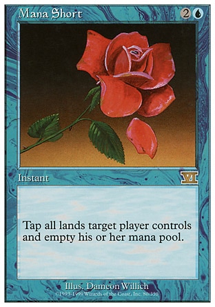 Mana Short (3, 2U) 0/0
Instant
Tap all lands target player controls and empty his or her mana pool.
Seventh Edition: Rare, Classic (Sixth Edition): Rare, Fourth Edition: Rare, Revised Edition: Rare, Unlimited Edition: Rare, Limited Edition Beta: Rare, Limited Edition Alpha: Rare

