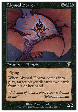 Abyssal Horror (6, 4BB) 2/2\nCreature  — Horror\nFlying<br />\nWhen Abyssal Horror enters the battlefield, target player discards two cards.\nSeventh Edition: Rare, Starter 1999: Rare, Urza's Saga: Rare\n\n