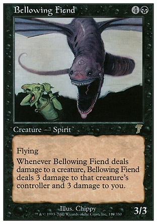 Bellowing Fiend (5, 4B) 3/3\nCreature  — Spirit\nFlying<br />\n<br />\nWhenever Bellowing Fiend deals damage to a creature, Bellowing Fiend deals 3 damage to that creature's controller and 3 damage to you.\nSeventh Edition: Rare, Tempest: Rare\n\n