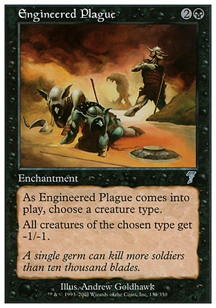 Engineered Plague (3, 2B) 0/0\nEnchantment\nAs Engineered Plague enters the battlefield, choose a creature type.<br />\n<br />\nAll creatures of the chosen type get -1/-1.\nSeventh Edition: Uncommon, Urza's Legacy: Uncommon\n\n