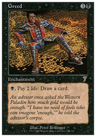 Greed (4, 3B) 0/0\nEnchantment\n{B}, Pay 2 life: Draw a card.\nSeventh Edition: Rare, Classic (Sixth Edition): Rare, Fourth Edition: Rare, Legends: Rare\n\n