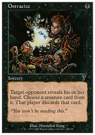 Ostracize (1, B) 0/0\nSorcery\nTarget opponent reveals his or her hand. You choose a creature card from it. That player discards that card.\nSeventh Edition: Common, Urza's Legacy: Common\n\n