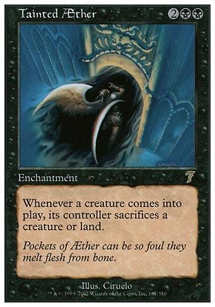 Tainted Æther (4, 2BB) 0/0\nEnchantment\nWhenever a creature enters the battlefield, its controller sacrifices a creature or land.\nSeventh Edition: Rare, Urza's Saga: Rare\n\n