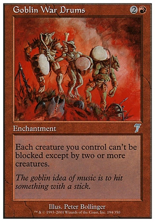 Goblin War Drums (3, 2R) 0/0\nEnchantment\nEach creature you control can't be blocked except by two or more creatures.\nSeventh Edition: Uncommon, Fifth Edition: Common, Fallen Empires: Common, Fallen Empires: Common, Fallen Empires: Common, Fallen Empires: Common\n\n