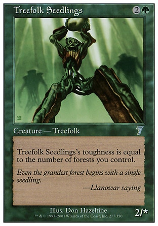 Treefolk Seedlings (3, 2G) 2/0\nCreature  — Treefolk\nTreefolk Seedlings's toughness is equal to the number of Forests you control.\nSeventh Edition: Uncommon, Urza's Saga: Uncommon\n\n