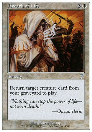 Breath of Life (4, 3W) 0/0\nSorcery\nReturn target creature card from your graveyard to the battlefield.\nSeventh Edition: Uncommon, Starter 2000: Uncommon, Starter 1999: Uncommon, Portal Second Age: Common, Portal: Common\n\n