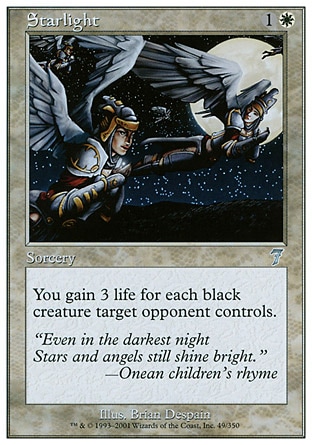 Starlight (2, 1W) 0/0\nSorcery\nYou gain 3 life for each black creature target opponent controls.\nSeventh Edition: Uncommon, Portal: Uncommon\n\n