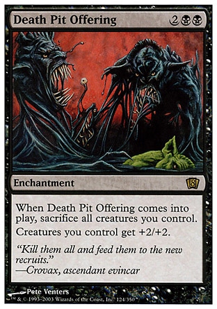 Death Pit Offering (4, 2BB) 0/0\nEnchantment\nWhen Death Pit Offering enters the battlefield, sacrifice all creatures you control.<br />\nCreatures you control get +2/+2.\nEighth Edition: Rare, Nemesis: Rare\n\n