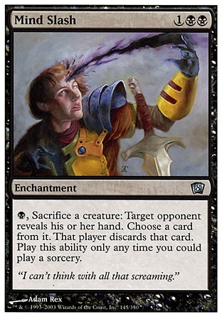 Mind Slash (3, 1BB) 0/0\nEnchantment\n{B}, Sacrifice a creature: Target opponent reveals his or her hand. You choose a card from it. That player discards that card. Activate this ability only any time you could cast a sorcery.\nEighth Edition: Uncommon, Nemesis: Uncommon\n\n
