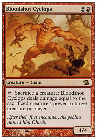 Bloodshot Cyclops (6, 5R) 4/4\nCreature  — Cyclops Giant\n{T}, Sacrifice a creature: Bloodshot Cyclops deals damage equal to the sacrificed creature's power to target creature or player.\nEighth Edition: Rare, Seventh Edition: Rare, Urza's Destiny: Rare\n\n