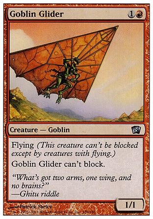 Goblin Glider (2, 1R) 1/1\nCreature  — Goblin\nFlying<br />\nGoblin Glider can't block.\nEighth Edition: Uncommon, Seventh Edition: Uncommon, Starter 1999: Uncommon, Portal Second Age: Common\n\n