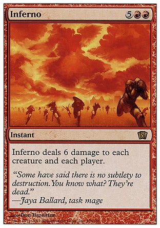 Inferno (7, 5RR) 0/0\nInstant\nInferno deals 6 damage to each creature and each player.\nEighth Edition: Rare, Seventh Edition: Rare, Classic (Sixth Edition): Rare, Fifth Edition: Rare, Fourth Edition: Rare, The Dark: Rare\n\n