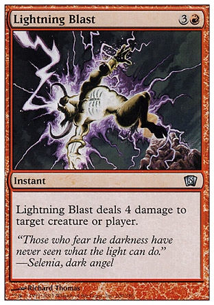Lightning Blast (4, 3R) 0/0\nInstant\nLightning Blast deals 4 damage to target creature or player.\nEighth Edition: Uncommon, Seventh Edition: Common, Classic (Sixth Edition): Common, Tempest: Common\n\n