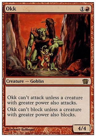 Okk (2, 1R) 4/4\nCreature  — Goblin\nOkk can't attack unless a creature with greater power also attacks.<br />\nOkk can't block unless a creature with greater power also blocks.\nEighth Edition: Rare, Seventh Edition: Rare, Urza's Saga: Rare\n\n