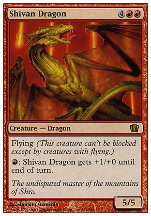 Shivan Dragon (6, 4RR) 5/5
Creature  — Dragon
Flying<br />
{R}: Shivan Dragon gets +1/+0 until end of turn.
Magic 2010: Rare, From the Vault: Dragons: Rare, Tenth Edition: Rare, Ninth Edition: Rare, Eighth Edition: Rare, Seventh Edition: Rare, Beatdown: Rare, Fifth Edition: Rare, Fourth Edition: Rare, Revised Edition: Rare, Unlimited Edition: Rare, Limited Edition Beta: Rare, Limited Edition Alpha: Rare

